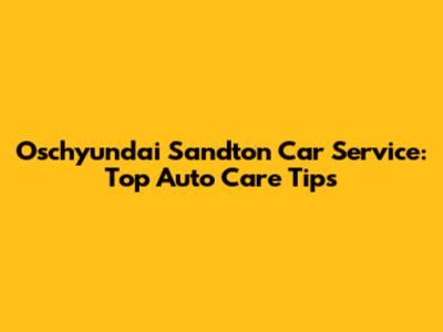 Oschyundai Sandton Car Service: Top Auto Care Tips