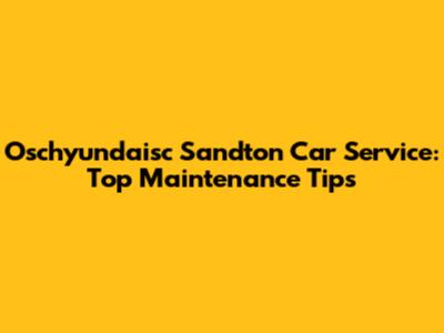 Oschyundaisc Sandton Car Service: Top Maintenance Tips