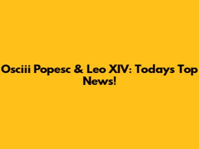 Osciii Popesc & Leo XIV: Today's Top News!