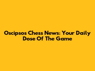 Oscipsos Chess News: Your Daily Dose Of The Game
