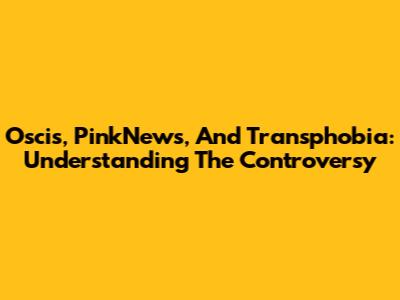 Oscis, PinkNews, And Transphobia: Understanding The Controversy
