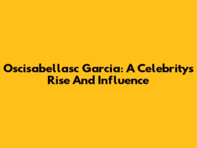 Oscisabellasc Garcia: A Celebrity's Rise And Influence