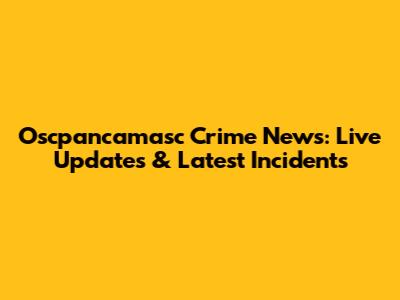 Oscpancamasc Crime News: Live Updates & Latest Incidents