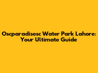 Oscparadisesc Water Park Lahore: Your Ultimate Guide