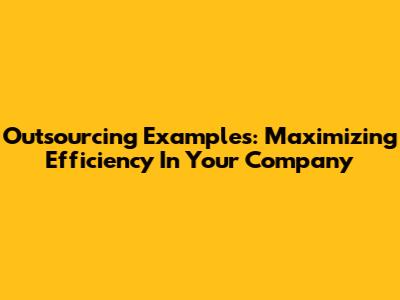 Outsourcing Examples: Maximizing Efficiency In Your Company