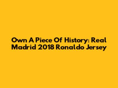 Own A Piece Of History: Real Madrid 2018 Ronaldo Jersey