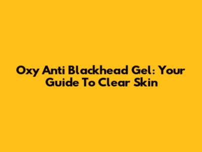 Oxy Anti Blackhead Gel: Your Guide To Clear Skin