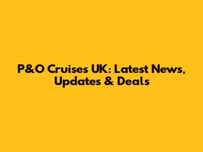 P&O Cruises UK: Latest News, Updates & Deals