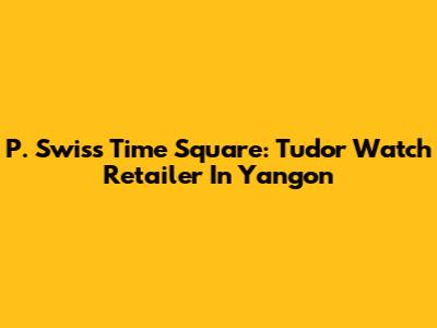 P. Swiss Time Square: Tudor Watch Retailer In Yangon