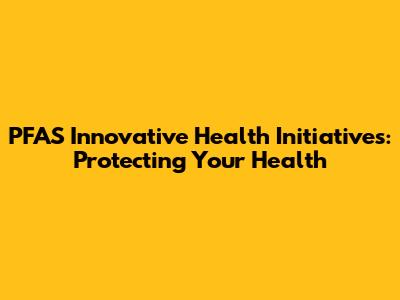 PFAS Innovative Health Initiatives: Protecting Your Health