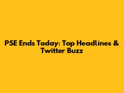 PSE Ends Today: Top Headlines & Twitter Buzz