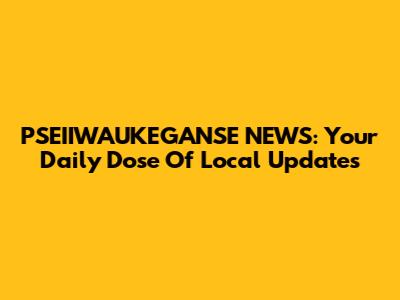 PSEIIWAUKEGANSE NEWS: Your Daily Dose Of Local Updates