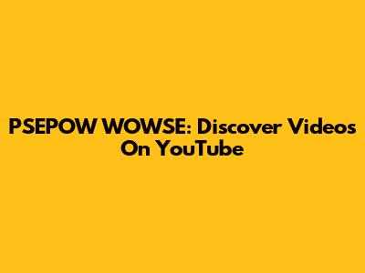 PSEPOW WOWSE: Discover Videos On YouTube