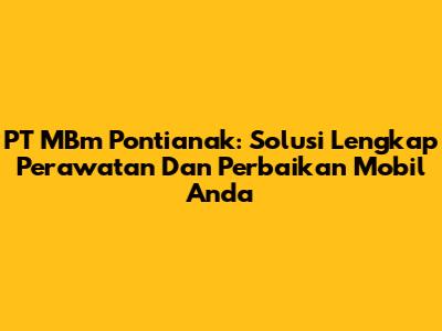 PT MBm Pontianak: Solusi Lengkap Perawatan Dan Perbaikan Mobil Anda
