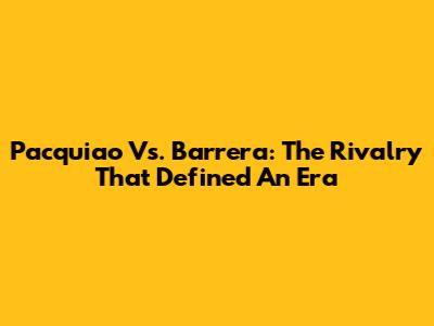 Pacquiao Vs. Barrera: The Rivalry That Defined An Era