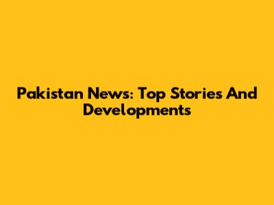 Pakistan News: Top Stories And Developments