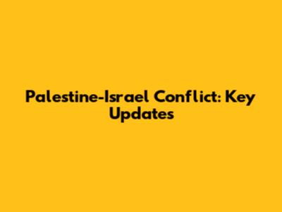 Palestine-Israel Conflict: Key Updates