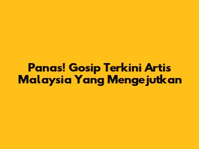 Panas! Gosip Terkini Artis Malaysia Yang Mengejutkan