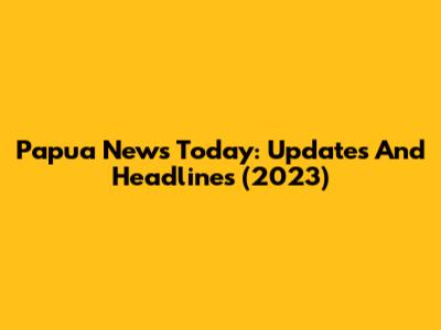 Papua News Today: Updates And Headlines (2023)