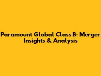 Paramount Global Class B: Merger Insights & Analysis