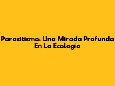 Parasitismo: Una Mirada Profunda En La Ecología