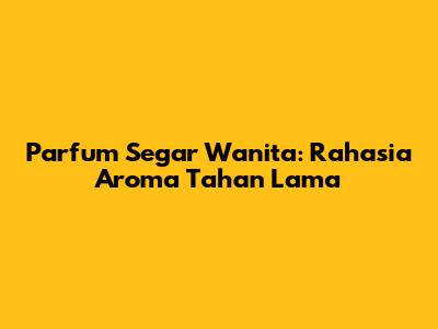 Parfum Segar Wanita: Rahasia Aroma Tahan Lama