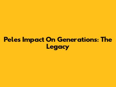 Pele's Impact On Generations: The Legacy