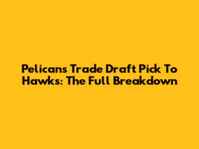 Pelicans Trade Draft Pick To Hawks: The Full Breakdown