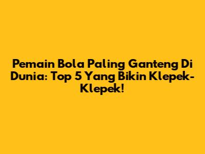 Pemain Bola Paling Ganteng Di Dunia: Top 5 Yang Bikin Klepek-Klepek!