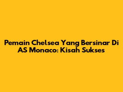 Pemain Chelsea Yang Bersinar Di AS Monaco: Kisah Sukses