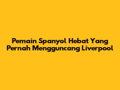 Pemain Spanyol Hebat Yang Pernah Mengguncang Liverpool