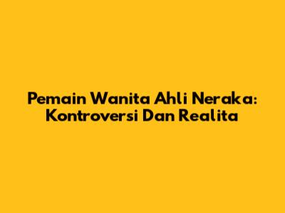 Pemain Wanita Ahli Neraka: Kontroversi Dan Realita