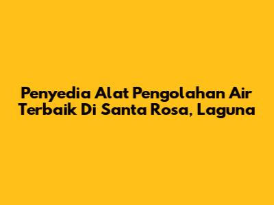 Penyedia Alat Pengolahan Air Terbaik Di Santa Rosa, Laguna