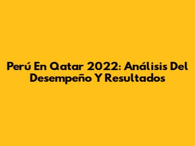 Perú En Qatar 2022: Análisis Del Desempeño Y Resultados