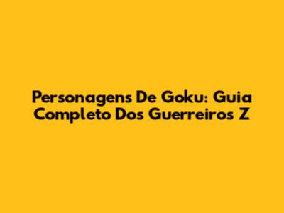 Personagens De Goku: Guia Completo Dos Guerreiros Z