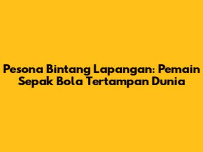Pesona Bintang Lapangan: Pemain Sepak Bola Tertampan Dunia