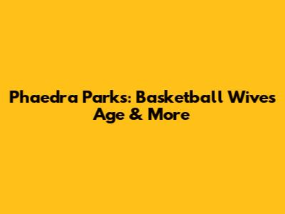Phaedra Parks: Basketball Wives Age & More