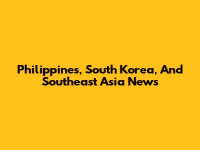 Philippines, South Korea, And Southeast Asia News