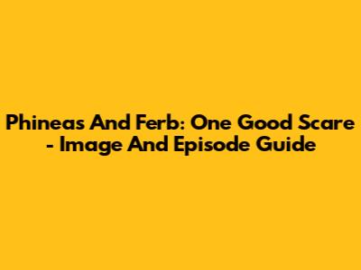 Phineas And Ferb: One Good Scare - Image And Episode Guide