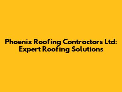 Phoenix Roofing Contractors Ltd: Expert Roofing Solutions
