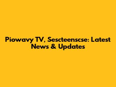 Piowavy TV, Sescteenscse: Latest News & Updates