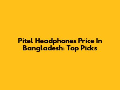 Pitel Headphones Price In Bangladesh: Top Picks