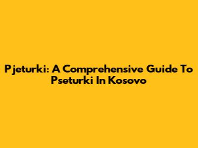 Pjeturki: A Comprehensive Guide To Pseturki In Kosovo
