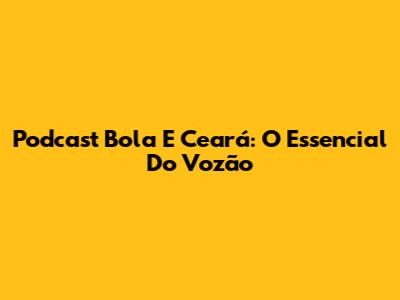 Podcast Bola E Ceará: O Essencial Do Vozão