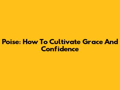 Poise: How To Cultivate Grace And Confidence