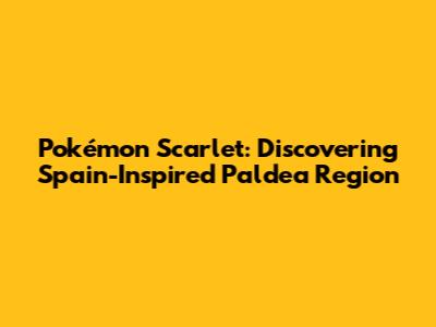 Pokémon Scarlet: Discovering Spain-Inspired Paldea Region