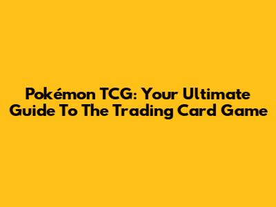 Pokémon TCG: Your Ultimate Guide To The Trading Card Game