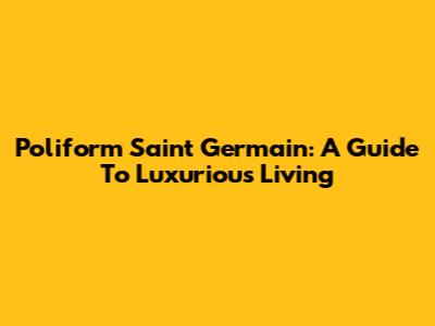 Poliform Saint Germain: A Guide To Luxurious Living