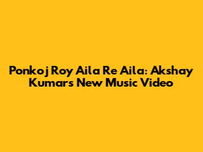Ponkoj Roy Aila Re Aila: Akshay Kumar's New Music Video