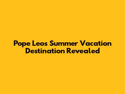 Pope Leo's Summer Vacation Destination Revealed